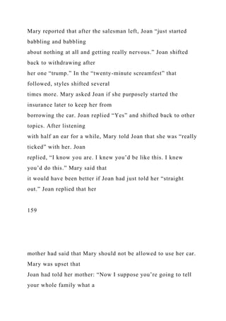 Mary reported that after the salesman left, Joan “just started
babbling and babbling
about nothing at all and getting really nervous.” Joan shifted
back to withdrawing after
her one “trump.” In the “twenty-minute screamfest” that
followed, styles shifted several
times more. Mary asked Joan if she purposely started the
insurance later to keep her from
borrowing the car. Joan replied “Yes” and shifted back to other
topics. After listening
with half an ear for a while, Mary told Joan that she was “really
ticked” with her. Joan
replied, “I know you are. I knew you’d be like this. I knew
you’d do this.” Mary said that
it would have been better if Joan had just told her “straight
out.” Joan replied that her
159
mother had said that Mary should not be allowed to use her car.
Mary was upset that
Joan had told her mother: “Now I suppose you’re going to tell
your whole family what a
 
