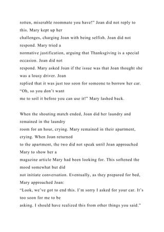 rotten, miserable roommate you have!” Joan did not reply to
this. Mary kept up her
challenges, charging Joan with being selfish. Joan did not
respond. Mary tried a
normative justification, arguing that Thanksgiving is a special
occasion. Joan did not
respond. Mary asked Joan if the issue was that Joan thought she
was a lousy driver. Joan
replied that it was just too soon for someone to borrow her car.
“Oh, so you don’t want
me to soil it before you can use it!” Mary lashed back.
When the shouting match ended, Joan did her laundry and
remained in the laundry
room for an hour, crying. Mary remained in their apartment,
crying. When Joan returned
to the apartment, the two did not speak until Joan approached
Mary to show her a
magazine article Mary had been looking for. This softened the
mood somewhat but did
not initiate conversation. Eventually, as they prepared for bed,
Mary approached Joan:
“Look, we’ve got to end this. I’m sorry I asked for your car. It’s
too soon for me to be
asking. I should have realized this from other things you said.”
 