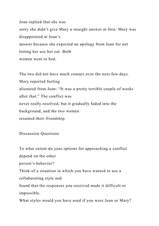 Joan replied that she was
sorry she didn’t give Mary a straight answer at first. Mary was
disappointed at Joan’s
answer because she expected an apology from Joan for not
letting her use her car. Both
women went to bed.
The two did not have much contact over the next few days.
Mary reported feeling
alienated from Joan: “It was a pretty terrible couple of weeks
after that.” The conflict was
never really resolved, but it gradually faded into the
background, and the two women
resumed their friendship.
Discussion Questions
To what extent do your options for approaching a conflict
depend on the other
person’s behavior?
Think of a situation in which you have wanted to use a
collaborating style and
found that the responses you received made it difficult or
impossible.
What styles would you have used if you were Joan or Mary?
 
