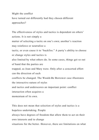 Might the conflict
have turned out differently had they chosen different
approaches?
The effectiveness of styles and tactics is dependent on others’
actions. It is not simply a
matter of selecting a tactic on one’s own; another’s reaction
may reinforce or neutralize a
tactic, or even cause it to “backfire.” A party’s ability to choose
or change styles and tactics is
also limited by what others do. In some cases, things get so out
of hand that the parties are
trapped, as Joan and Mary were. Only after a concerted effort
can the direction of such
conflicts be changed. The Would-Be Borrower case illustrates
the interactive nature of styles
and tactics and underscores an important point: conflict
interaction often acquires a
momentum of its own.
This does not mean that selection of styles and tactics is a
hopeless undertaking. People
always have degrees of freedom that allow them to act on their
own interests and to change
situations for the better. However, there are limitations on what
 