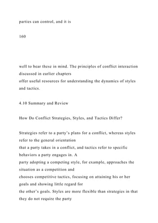 parties can control, and it is
160
well to bear these in mind. The principles of conflict interaction
discussed in earlier chapters
offer useful resources for understanding the dynamics of styles
and tactics.
4.10 Summary and Review
How Do Conflict Strategies, Styles, and Tactics Differ?
Strategies refer to a party’s plans for a conflict, whereas styles
refer to the general orientation
that a party takes in a conflict, and tactics refer to specific
behaviors a party engages in. A
party adopting a competing style, for example, approaches the
situation as a competition and
chooses competitive tactics, focusing on attaining his or her
goals and showing little regard for
the other’s goals. Styles are more flexible than strategies in that
they do not require the party
 