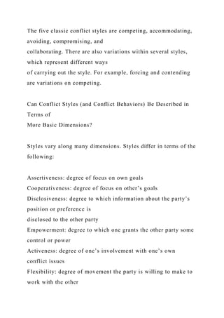 The five classic conflict styles are competing, accommodating,
avoiding, compromising, and
collaborating. There are also variations within several styles,
which represent different ways
of carrying out the style. For example, forcing and contending
are variations on competing.
Can Conflict Styles (and Conflict Behaviors) Be Described in
Terms of
More Basic Dimensions?
Styles vary along many dimensions. Styles differ in terms of the
following:
Assertiveness: degree of focus on own goals
Cooperativeness: degree of focus on other’s goals
Disclosiveness: degree to which information about the party’s
position or preference is
disclosed to the other party
Empowerment: degree to which one grants the other party some
control or power
Activeness: degree of one’s involvement with one’s own
conflict issues
Flexibility: degree of movement the party is willing to make to
work with the other
 