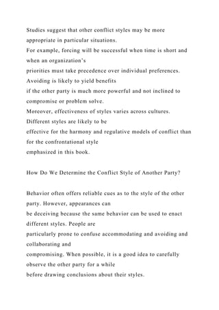 Studies suggest that other conflict styles may be more
appropriate in particular situations.
For example, forcing will be successful when time is short and
when an organization’s
priorities must take precedence over individual preferences.
Avoiding is likely to yield benefits
if the other party is much more powerful and not inclined to
compromise or problem solve.
Moreover, effectiveness of styles varies across cultures.
Different styles are likely to be
effective for the harmony and regulative models of conflict than
for the confrontational style
emphasized in this book.
How Do We Determine the Conflict Style of Another Party?
Behavior often offers reliable cues as to the style of the other
party. However, appearances can
be deceiving because the same behavior can be used to enact
different styles. People are
particularly prone to confuse accommodating and avoiding and
collaborating and
compromising. When possible, it is a good idea to carefully
observe the other party for a while
before drawing conclusions about their styles.
 