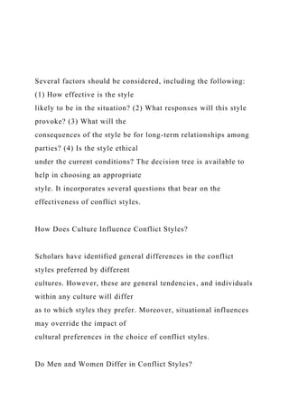 Several factors should be considered, including the following:
(1) How effective is the style
likely to be in the situation? (2) What responses will this style
provoke? (3) What will the
consequences of the style be for long-term relationships among
parties? (4) Is the style ethical
under the current conditions? The decision tree is available to
help in choosing an appropriate
style. It incorporates several questions that bear on the
effectiveness of conflict styles.
How Does Culture Influence Conflict Styles?
Scholars have identified general differences in the conflict
styles preferred by different
cultures. However, these are general tendencies, and individuals
within any culture will differ
as to which styles they prefer. Moreover, situational influences
may override the impact of
cultural preferences in the choice of conflict styles.
Do Men and Women Differ in Conflict Styles?
 