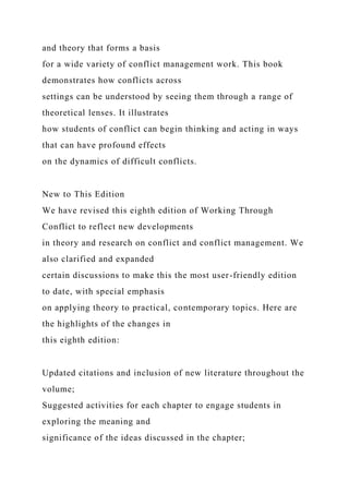 and theory that forms a basis
for a wide variety of conflict management work. This book
demonstrates how conflicts across
settings can be understood by seeing them through a range of
theoretical lenses. It illustrates
how students of conflict can begin thinking and acting in ways
that can have profound effects
on the dynamics of difficult conflicts.
New to This Edition
We have revised this eighth edition of Working Through
Conflict to reflect new developments
in theory and research on conflict and conflict management. We
also clarified and expanded
certain discussions to make this the most user-friendly edition
to date, with special emphasis
on applying theory to practical, contemporary topics. Here are
the highlights of the changes in
this eighth edition:
Updated citations and inclusion of new literature throughout the
volume;
Suggested activities for each chapter to engage students in
exploring the meaning and
significance of the ideas discussed in the chapter;
 