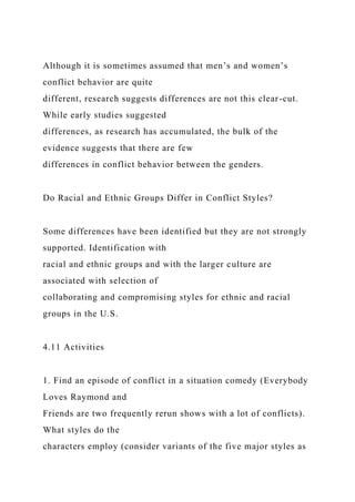 Although it is sometimes assumed that men’s and women’s
conflict behavior are quite
different, research suggests differences are not this clear-cut.
While early studies suggested
differences, as research has accumulated, the bulk of the
evidence suggests that there are few
differences in conflict behavior between the genders.
Do Racial and Ethnic Groups Differ in Conflict Styles?
Some differences have been identified but they are not strongly
supported. Identification with
racial and ethnic groups and with the larger culture are
associated with selection of
collaborating and compromising styles for ethnic and racial
groups in the U.S.
4.11 Activities
1. Find an episode of conflict in a situation comedy (Everybody
Loves Raymond and
Friends are two frequently rerun shows with a lot of conflicts).
What styles do the
characters employ (consider variants of the five major styles as
 