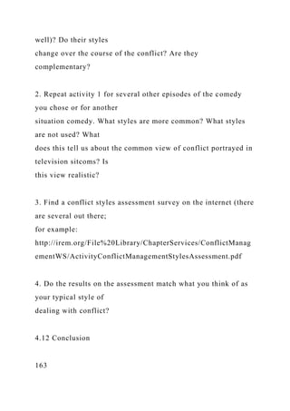 well)? Do their styles
change over the course of the conflict? Are they
complementary?
2. Repeat activity 1 for several other episodes of the comedy
you chose or for another
situation comedy. What styles are more common? What styles
are not used? What
does this tell us about the common view of conflict portrayed in
television sitcoms? Is
this view realistic?
3. Find a conflict styles assessment survey on the internet (there
are several out there;
for example:
http://irem.org/File%20Library/ChapterServices/ConflictManag
ementWS/ActivityConflictManagementStylesAssessment.pdf
4. Do the results on the assessment match what you think of as
your typical style of
dealing with conflict?
4.12 Conclusion
163
 