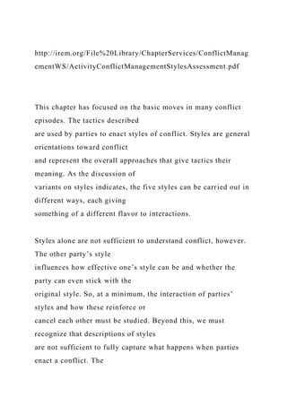 http://irem.org/File%20Library/ChapterServices/ConflictManag
ementWS/ActivityConflictManagementStylesAssessment.pdf
This chapter has focused on the basic moves in many conflict
episodes. The tactics described
are used by parties to enact styles of conflict. Styles are general
orientations toward conflict
and represent the overall approaches that give tactics their
meaning. As the discussion of
variants on styles indicates, the five styles can be carried out in
different ways, each giving
something of a different flavor to interactions.
Styles alone are not sufficient to understand conflict, however.
The other party’s style
influences how effective one’s style can be and whether the
party can even stick with the
original style. So, at a minimum, the interaction of parties’
styles and how these reinforce or
cancel each other must be studied. Beyond this, we must
recognize that descriptions of styles
are not sufficient to fully capture what happens when parties
enact a conflict. The
 