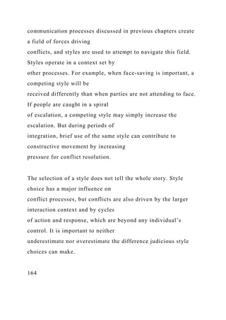 communication processes discussed in previous chapters create
a field of forces driving
conflicts, and styles are used to attempt to navigate this field.
Styles operate in a context set by
other processes. For example, when face-saving is important, a
competing style will be
received differently than when parties are not attending to face.
If people are caught in a spiral
of escalation, a competing style may simply increase the
escalation. But during periods of
integration, brief use of the same style can contribute to
constructive movement by increasing
pressure for conflict resolution.
The selection of a style does not tell the whole story. Style
choice has a major influence on
conflict processes, but conflicts are also driven by the larger
interaction context and by cycles
of action and response, which are beyond any individual’s
control. It is important to neither
underestimate nor overestimate the difference judicious style
choices can make.
164
 
