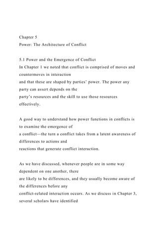 Chapter 5
Power: The Architecture of Conflict
5.1 Power and the Emergence of Conflict
In Chapter 1 we noted that conflict is comprised of moves and
countermoves in interaction
and that these are shaped by parties’ power. The power any
party can assert depends on the
party’s resources and the skill to use those resources
effectively.
A good way to understand how power functions in conflicts is
to examine the emergence of
a conflict—the turn a conflict takes from a latent awareness of
differences to actions and
reactions that generate conflict interaction.
As we have discussed, whenever people are in some way
dependent on one another, there
are likely to be differences, and they usually become aware of
the differences before any
conflict-related interaction occurs. As we discuss in Chapter 3,
several scholars have identified
 