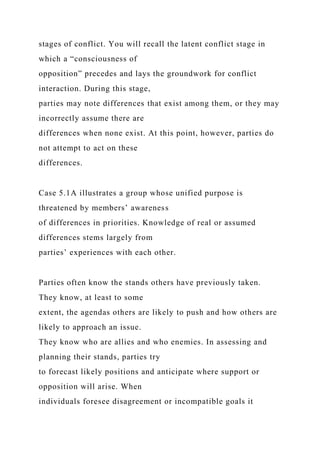 stages of conflict. You will recall the latent conflict stage in
which a “consciousness of
opposition” precedes and lays the groundwork for conflict
interaction. During this stage,
parties may note differences that exist among them, or they may
incorrectly assume there are
differences when none exist. At this point, however, parties do
not attempt to act on these
differences.
Case 5.1A illustrates a group whose unified purpose is
threatened by members’ awareness
of differences in priorities. Knowledge of real or assumed
differences stems largely from
parties’ experiences with each other.
Parties often know the stands others have previously taken.
They know, at least to some
extent, the agendas others are likely to push and how others are
likely to approach an issue.
They know who are allies and who enemies. In assessing and
planning their stands, parties try
to forecast likely positions and anticipate where support or
opposition will arise. When
individuals foresee disagreement or incompatible goals it
 