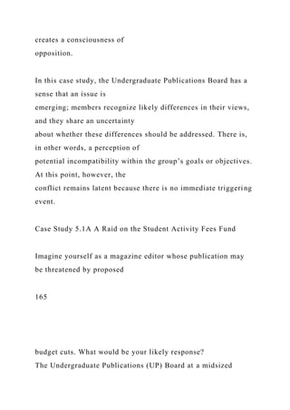 creates a consciousness of
opposition.
In this case study, the Undergraduate Publications Board has a
sense that an issue is
emerging; members recognize likely differences in their views,
and they share an uncertainty
about whether these differences should be addressed. There is,
in other words, a perception of
potential incompatibility within the group’s goals or objectives.
At this point, however, the
conflict remains latent because there is no immediate triggering
event.
Case Study 5.1A A Raid on the Student Activity Fees Fund
Imagine yourself as a magazine editor whose publication may
be threatened by proposed
165
budget cuts. What would be your likely response?
The Undergraduate Publications (UP) Board at a midsized
 
