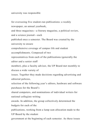 university was responsible
for overseeing five student-run publications: a weekly
newspaper, an annual yearbook,
and three magazines—a literary magazine, a political review,
and a science journal—each
published once a semester. The Board was created by the
university to ensure
comprehensive coverage of campus life and student
accomplishments. Composed of two
representatives from each of the publications (generally the
editor and a senior staff
member), plus a faculty advisor, the UP Board met monthly to
discuss a wide variety of
issues. Together they made decisions regarding advertising and
editorial policies,
selection of the following year’s editors, hardware and software
purchases for the Board’s
shared computers, and nominations of individual writers for
national collegiate writing
awards. In addition, the group collectively determined the
budgets for each of the
publications, working from a lump sum allocation made to the
UP Board by the student
government at the beginning of each semester. As these issues
 