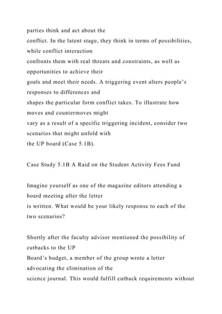 parties think and act about the
conflict. In the latent stage, they think in terms of possibilities,
while conflict interaction
confronts them with real threats and constraints, as well as
opportunities to achieve their
goals and meet their needs. A triggering event alters people’s
responses to differences and
shapes the particular form conflict takes. To illustrate how
moves and countermoves might
vary as a result of a specific triggering incident, consider two
scenarios that might unfold with
the UP board (Case 5.1B).
Case Study 5.1B A Raid on the Student Activity Fees Fund
Imagine yourself as one of the magazine editors attending a
board meeting after the letter
is written. What would be your likely response to each of the
two scenarios?
Shortly after the faculty advisor mentioned the possibility of
cutbacks to the UP
Board’s budget, a member of the group wrote a letter
advocating the elimination of the
science journal. This would fulfill cutback requirements without
 