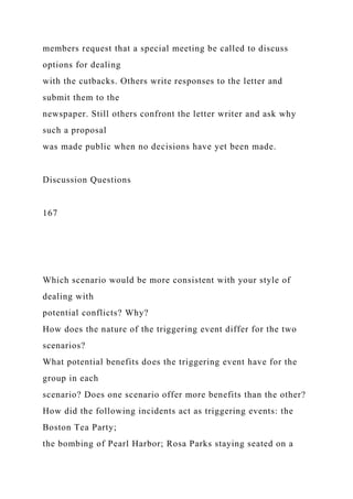 members request that a special meeting be called to discuss
options for dealing
with the cutbacks. Others write responses to the letter and
submit them to the
newspaper. Still others confront the letter writer and ask why
such a proposal
was made public when no decisions have yet been made.
Discussion Questions
167
Which scenario would be more consistent with your style of
dealing with
potential conflicts? Why?
How does the nature of the triggering event differ for the two
scenarios?
What potential benefits does the triggering event have for the
group in each
scenario? Does one scenario offer more benefits than the other?
How did the following incidents act as triggering events: the
Boston Tea Party;
the bombing of Pearl Harbor; Rosa Parks staying seated on a
 
