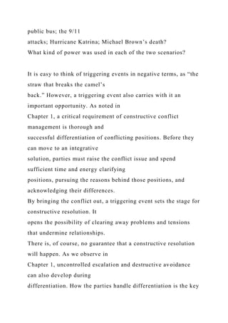 public bus; the 9/11
attacks; Hurricane Katrina; Michael Brown’s death?
What kind of power was used in each of the two scenarios?
It is easy to think of triggering events in negative terms, as “the
straw that breaks the camel’s
back.” However, a triggering event also carries with it an
important opportunity. As noted in
Chapter 1, a critical requirement of constructive conflict
management is thorough and
successful differentiation of conflicting positions. Before they
can move to an integrative
solution, parties must raise the conflict issue and spend
sufficient time and energy clarifying
positions, pursuing the reasons behind those positions, and
acknowledging their differences.
By bringing the conflict out, a triggering event sets the stage for
constructive resolution. It
opens the possibility of clearing away problems and tensions
that undermine relationships.
There is, of course, no guarantee that a constructive resolution
will happen. As we observe in
Chapter 1, uncontrolled escalation and destructive avoidance
can also develop during
differentiation. How the parties handle differentiation is the key
 