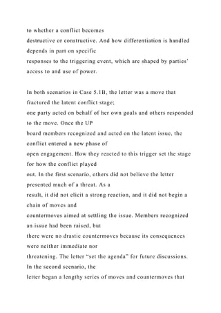 to whether a conflict becomes
destructive or constructive. And how differentiation is handled
depends in part on specific
responses to the triggering event, which are shaped by parties’
access to and use of power.
In both scenarios in Case 5.1B, the letter was a move that
fractured the latent conflict stage;
one party acted on behalf of her own goals and others responded
to the move. Once the UP
board members recognized and acted on the latent issue, the
conflict entered a new phase of
open engagement. How they reacted to this trigger set the stage
for how the conflict played
out. In the first scenario, others did not believe the letter
presented much of a threat. As a
result, it did not elicit a strong reaction, and it did not begin a
chain of moves and
countermoves aimed at settling the issue. Members recognized
an issue had been raised, but
there were no drastic countermoves because its consequences
were neither immediate nor
threatening. The letter “set the agenda” for future discussions.
In the second scenario, the
letter began a lengthy series of moves and countermoves that
 
