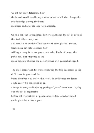 would not only determine how
the board would handle any cutbacks but could also change the
relationships among the board
members and alter its long-term climate.
Once a conflict is triggered, power establishes the set of actions
that individuals may use
and sets limits on the effectiveness of other parties’ moves.
Each move reveals to others how
willing a party is to use power and what kinds of power that
party has. The response to the
move reveals whether the use of power will go unchallenged.
The most important difference between the two scenarios is the
difference in power of the
board member who writes the letter. In both cases the letter
could easily be construed as an
attempt to sway attitudes by getting a “jump” on others. Laying
out one set of arguments
before other positions or proposals are developed or stated
could give the writer a great
168
 