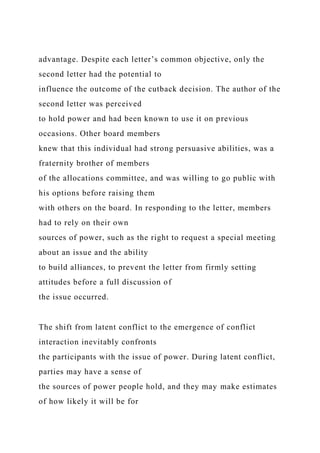 advantage. Despite each letter’s common objective, only the
second letter had the potential to
influence the outcome of the cutback decision. The author of the
second letter was perceived
to hold power and had been known to use it on previous
occasions. Other board members
knew that this individual had strong persuasive abilities, was a
fraternity brother of members
of the allocations committee, and was willing to go public with
his options before raising them
with others on the board. In responding to the letter, members
had to rely on their own
sources of power, such as the right to request a special meeting
about an issue and the ability
to build alliances, to prevent the letter from firmly setting
attitudes before a full discussion of
the issue occurred.
The shift from latent conflict to the emergence of conflict
interaction inevitably confronts
the participants with the issue of power. During latent conflict,
parties may have a sense of
the sources of power people hold, and they may make estimates
of how likely it will be for
 