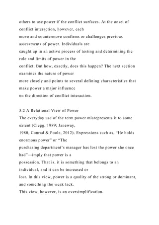 others to use power if the conflict surfaces. At the onset of
conflict interaction, however, each
move and countermove confirms or challenges previous
assessments of power. Individuals are
caught up in an active process of testing and determining the
role and limits of power in the
conflict. But how, exactly, does this happen? The next section
examines the nature of power
more closely and points to several defining characteristics that
make power a major influence
on the direction of conflict interaction.
5.2 A Relational View of Power
The everyday use of the term power misrepresents it to some
extent (Clegg, 1989; Janeway,
1980, Conrad & Poole, 2012). Expressions such as, “He holds
enormous power” or “The
purchasing department’s manager has lost the power she once
had”—imply that power is a
possession. That is, it is something that belongs to an
individual, and it can be increased or
lost. In this view, power is a quality of the strong or dominant,
and something the weak lack.
This view, however, is an oversimplification.
 