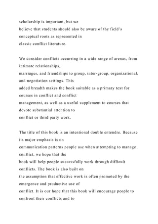 scholarship is important, but we
believe that students should also be aware of the field’s
conceptual roots as represented in
classic conflict literature.
We consider conflicts occurring in a wide range of arenas, from
intimate relationships,
marriages, and friendships to group, inter-group, organizational,
and negotiation settings. This
added breadth makes the book suitable as a primary text for
courses in conflict and conflict
management, as well as a useful supplement to courses that
devote substantial attention to
conflict or third party work.
The title of this book is an intentional double entendre. Because
its major emphasis is on
communication patterns people use when attempting to manage
conflict, we hope that the
book will help people successfully work through difficult
conflicts. The book is also built on
the assumption that effective work is often promoted by the
emergence and productive use of
conflict. It is our hope that this book will encourage people to
confront their conflicts and to
 