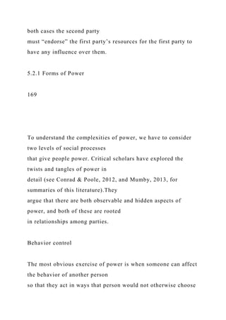 both cases the second party
must “endorse” the first party’s resources for the first party to
have any influence over them.
5.2.1 Forms of Power
169
To understand the complexities of power, we have to consider
two levels of social processes
that give people power. Critical scholars have explored the
twists and tangles of power in
detail (see Conrad & Poole, 2012, and Mumby, 2013, for
summaries of this literature).They
argue that there are both observable and hidden aspects of
power, and both of these are rooted
in relationships among parties.
Behavior control
The most obvious exercise of power is when someone can affect
the behavior of another person
so that they act in ways that person would not otherwise choose
 