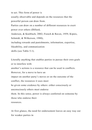 to act. This form of power is
usually observable and depends on the resources that the
powerful person can draw from.
Parties can draw on a number of different resources to exert
power over others (Dillard,
Anderson, & Knoblach, 2002; French & Raven, 1959; Kipnis,
Schmidt, & Wilkerson, 1980),
including rewards and punishments, information, expertise,
likeability, and communication
skills (see Table 5.1).
Literally anything that enables parties to pursue their own goals
or to interfere with
another’s actions is a resource that can be used in conflicts.
However, for a move to have an
impact on another party’s moves or on the outcome of the
conflict, the resources it uses must
be given some credence by others: either consciously or
unconsciously others must endorse
them. In this sense, power is always conferred on someone by
those who endorse their
resources.
At first glance, the need for endorsement leaves an easy way out
for weaker parties in
 