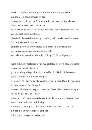 conflict. Isn’t it always possible to counteract power by
withholding endorsement of the
resources it’s based on? In principle, weaker parties always
have this option, but it is not an
easy option to exercise for two reasons. First, resistance often
entails real costs and harm—
physical, financial, and/or psychological—to the weaker party.
Second, the tendency to
endorse power is deep seated and based in powerful and
pervasive social processes, as we will
see when we consider the other “deeper” form of power.
At the most superficial level, we endorse power because others’
resources enable them to
grant or deny things that are valuable. As Richard Emerson
(1962) stated in a classic analysis
of power: “[The] power to control or influence the other resides
in control over the things he
values, which may range all the way from oil resources to ego-
support” (p. 11). This is an
important, if obvious point, and it leads to a more fundamental
issue: control is exerted during
interaction. One party makes a control bid based on real or
potential use of resources, and the
other party accepts or rejects it.
 