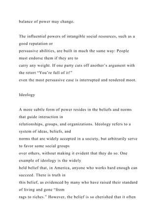 balance of power may change.
The influential powers of intangible social resources, such as a
good reputation or
persuasive abilities, are built in much the same way: People
must endorse them if they are to
carry any weight. If one party cuts off another’s argument with
the retort “You’re full of it!”
even the most persuasive case is interrupted and rendered moot.
Ideology
A more subtle form of power resides in the beliefs and norms
that guide interaction in
relationships, groups, and organizations. Ideology refers to a
system of ideas, beliefs, and
norms that are widely accepted in a society, but arbitrarily serve
to favor some social groups
over others, without making it evident that they do so. One
example of ideology is the widely
held belief that, in America, anyone who works hard enough can
succeed. There is truth in
this belief, as evidenced by many who have raised their standard
of living and gone “from
rags to riches.” However, the belief is so cherished that it often
 