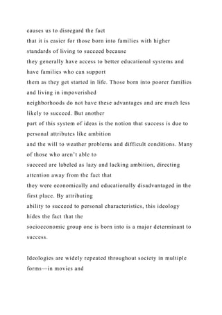 causes us to disregard the fact
that it is easier for those born into families with higher
standards of living to succeed because
they generally have access to better educational systems and
have families who can support
them as they get started in life. Those born into poorer families
and living in impoverished
neighborhoods do not have these advantages and are much less
likely to succeed. But another
part of this system of ideas is the notion that success is due to
personal attributes like ambition
and the will to weather problems and difficult conditions. Many
of those who aren’t able to
succeed are labeled as lazy and lacking ambition, directing
attention away from the fact that
they were economically and educationally disadvantaged in the
first place. By attributing
ability to succeed to personal characteristics, this ideology
hides the fact that the
socioeconomic group one is born into is a major determinant to
success.
Ideologies are widely repeated throughout society in multiple
forms—in movies and
 