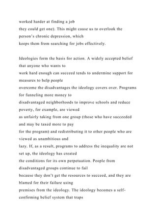 worked harder at finding a job
they could get one). This might cause us to overlook the
person’s chronic depression, which
keeps them from searching for jobs effectively.
Ideologies form the basis for action. A widely accepted belief
that anyone who wants to
work hard enough can succeed tends to undermine support for
measures to help people
overcome the disadvantages the ideology covers over. Programs
for funneling more money to
disadvantaged neighborhoods to improve schools and reduce
poverty, for example, are viewed
as unfairly taking from one group (those who have succeeded
and may be taxed more to pay
for the program) and redistributing it to other people who are
viewed as unambitious and
lazy. If, as a result, programs to address the inequality are not
set up, the ideology has created
the conditions for its own perpetuation. People from
disadvantaged groups continue to fail
because they don’t get the resources to succeed, and they are
blamed for their failure using
premises from the ideology. The ideology becomes a self-
confirming belief system that traps
 