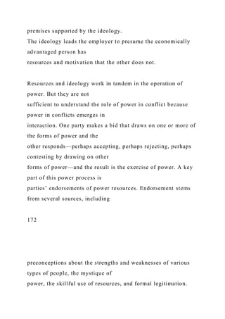 premises supported by the ideology.
The ideology leads the employer to presume the economically
advantaged person has
resources and motivation that the other does not.
Resources and ideology work in tandem in the operation of
power. But they are not
sufficient to understand the role of power in conflict because
power in conflicts emerges in
interaction. One party makes a bid that draws on one or more of
the forms of power and the
other responds—perhaps accepting, perhaps rejecting, perhaps
contesting by drawing on other
forms of power—and the result is the exercise of power. A key
part of this power process is
parties’ endorsements of power resources. Endorsement stems
from several sources, including
172
preconceptions about the strengths and weaknesses of various
types of people, the mystique of
power, the skillful use of resources, and formal legitimation.
 