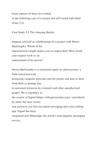 Some aspects of these are evident
in the following case of a unique and self-styled individual
(Case 5.2).
Case Study 5.2 The Amazing Hacker
Imagine yourself as collaborating on a project with Moxie
Marlinspike. Which of his
characteristics might inspire you to respect him? How would
your respect work as an
endorsement of his power?
Moxie Marlinspike is a renowned expert in cybersecurity, a
field concerned with
protecting computer networks and the people and data in them
from theft or damage due
to unwanted intrusion by criminals and other unauthorized
people. He is legendary as
the creator of Signal (https://whispersystems.org/), considered
by many the most secure
and easiest to use free encrypted messaging and voice-calling
app. Signal has been
integrated into WhatsApp, the world’s most popular messaging
service.
 