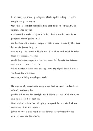 Like many computer prodigies, Marlinspike is largely self-
taught. He grew up in
Georgia in a single-parent family and hated the drudgery of
school. One day he
discovered a basic computer in the library and he used it to
program video games. His
mother bought a cheap computer with a modem and by the time
he was in junior high he
was using it to crawl bulletin board services and break into his
friend’s computers so he
could leave messages on their screens. For Moxie the internet
was a revelation, a “secret
world hidden within this one” (p. 89). By high school he was
working for a German
company writing developer tools.
He was so obsessed with computers that he nearly failed high
school, and once he
graduated he headed straight for Silicon Valley. Without a job
and homeless, he spent his
first nights in San Jose sleeping in a park beside his desktop
computer. He soon found a
job in the tech industry but was immediately bored by the
routine hours in front of a
 
