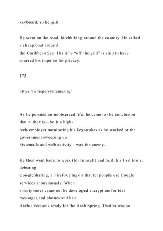 keyboard, so he quit.
He went on the road, hitchhiking around the country. He sailed
a cheap boat around
the Caribbean Sea. His time “off the grid” is said to have
spurred his impulse for privacy.
173
https://whispersystems.org/
As he pursued an unobserved life, he came to the conclusion
that authority—be it a high-
tech employer monitoring his keystrokes as he worked or the
government sweeping up
his emails and web activity—was the enemy.
He then went back to work (for himself) and built his first tools,
debuting
GoogleSharing, a Firefox plug-in that let people use Google
services anonymously. When
smartphones came out he developed encryption for text
messages and phones and had
Arabic versions ready for the Arab Spring. Twitter was so
 