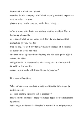impressed it hired him to head
security for the company, which had recently suffered expensive
data breaches. He was
given a stake in the company and a huge salary.
After a brush with death in a serious boating accident, Moxie
had an epiphany. He
questioned what he was doing with his life and decided that
protecting privacy was his
true calling. He quit Twitter (giving up hundreds of thousands
of dollars in stock options)
and started his open source company and has been pursuing his
dream. He views
encryption as “a preventative measure against a slide toward
Orwellian fascism that
makes protest and civil disobedience impossible.”
Discussion Questions
What power resources does Moxie Marlinspike have when he
participates in
decision-making sessions in his company?
How does the impact of these resources depend on endorsement
by others?
What might undercut Marlinspike’s power? What might prompt
 