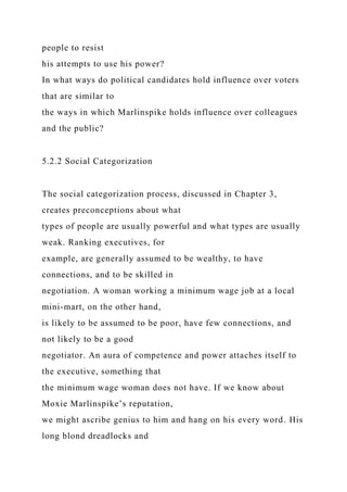 people to resist
his attempts to use his power?
In what ways do political candidates hold influence over voters
that are similar to
the ways in which Marlinspike holds influence over colleagues
and the public?
5.2.2 Social Categorization
The social categorization process, discussed in Chapter 3,
creates preconceptions about what
types of people are usually powerful and what types are usually
weak. Ranking executives, for
example, are generally assumed to be wealthy, to have
connections, and to be skilled in
negotiation. A woman working a minimum wage job at a local
mini-mart, on the other hand,
is likely to be assumed to be poor, have few connections, and
not likely to be a good
negotiator. An aura of competence and power attaches itself to
the executive, something that
the minimum wage woman does not have. If we know about
Moxie Marlinspike’s reputation,
we might ascribe genius to him and hang on his every word. His
long blond dreadlocks and
 