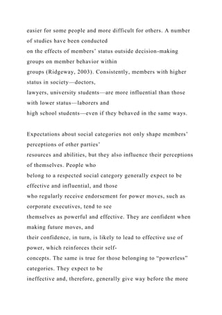 easier for some people and more difficult for others. A number
of studies have been conducted
on the effects of members’ status outside decision-making
groups on member behavior within
groups (Ridgeway, 2003). Consistently, members with higher
status in society—doctors,
lawyers, university students—are more influential than those
with lower status—laborers and
high school students—even if they behaved in the same ways.
Expectations about social categories not only shape members’
perceptions of other parties’
resources and abilities, but they also influence their perceptions
of themselves. People who
belong to a respected social category generally expect to be
effective and influential, and those
who regularly receive endorsement for power moves, such as
corporate executives, tend to see
themselves as powerful and effective. They are confident when
making future moves, and
their confidence, in turn, is likely to lead to effective use of
power, which reinforces their self-
concepts. The same is true for those belonging to “powerless”
categories. They expect to be
ineffective and, therefore, generally give way before the more
 