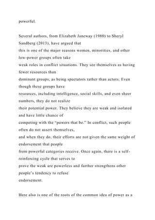 powerful.
Several authors, from Elizabeth Janeway (1980) to Sheryl
Sandberg (2013), have argued that
this is one of the major reasons women, minorities, and other
low-power groups often take
weak roles in conflict situations. They see themselves as having
fewer resources than
dominant groups, as being spectators rather than actors. Even
though these groups have
resources, including intelligence, social skills, and even sheer
numbers, they do not realize
their potential power. They believe they are weak and isolated
and have little chance of
competing with the “powers that be.” In conflict, such people
often do not assert themselves,
and when they do, their efforts are not given the same weight of
endorsement that people
from powerful categories receive. Once again, there is a self-
reinforcing cycle that serves to
prove the weak are powerless and further strengthens other
people’s tendency to refuse
endorsement.
Here also is one of the roots of the common idea of power as a
 