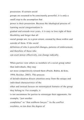 possession. If certain social
groups are assumed to be consistently powerful, it is only a
small step to the assumption that
power is their possession. Because the ideological process of
learning social categorizations is
gradual and extends over years, it is easy to lose sight of their
flexibility and forget that all
social groups are, to a great extent, created by those within and
outside of them. If the social
definition of who is powerful changes, patterns of endorsement,
and therefore of those who
can exert power effectively, can change radically.
When parties view others as members of a social group rather
than individuals, they may
act more competitively toward them (Pruitt, Rubin, & Kim,
1994; Reicher, 2003). This process
of deindividuation directs attention away from the unique and
individual characteristics of the
other and instead focuses on stereotypical features of the group
they belong to. For example, it
is not uncommon for parties to stereotype their opponents, for
example, “just another
complainer” or “that stubborn lawyer.” As the conflict
escalates, so too does the degree of
 