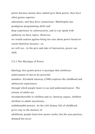 power because money does indeed give them power, they have
often gotten superior
educations, and they have connections. Marlinspike has
prodigious programming skills and
deep experience in cybersecurity, and so can speak with
authority on these topics. However,
we would caution against being too sure about power based on
social identities because—as
we will see—in the give and take of interaction, power can
shift.
5.2.3 The Mystique of Power
Ideology also grants power a mystique that reinforces
endorsement of moves by powerful
members. Elizabeth Janeway (1980) explores the childhood and
adolescent experiences
through which people learn to use and understand power. The
actions of adults are
incomprehensible to children and so, Janeway argues, children
attribute to adults mysterious,
unfathomable powers. As the rich fantasy life of childhood
gives way to the mastery of
adulthood, people learn how power works, but the aura persists,
dimmed but never
 
