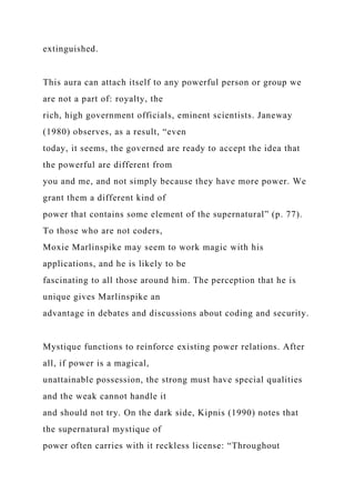 extinguished.
This aura can attach itself to any powerful person or group we
are not a part of: royalty, the
rich, high government officials, eminent scientists. Janeway
(1980) observes, as a result, “even
today, it seems, the governed are ready to accept the idea that
the powerful are different from
you and me, and not simply because they have more power. We
grant them a different kind of
power that contains some element of the supernatural” (p. 77).
To those who are not coders,
Moxie Marlinspike may seem to work magic with his
applications, and he is likely to be
fascinating to all those around him. The perception that he is
unique gives Marlinspike an
advantage in debates and discussions about coding and security.
Mystique functions to reinforce existing power relations. After
all, if power is a magical,
unattainable possession, the strong must have special qualities
and the weak cannot handle it
and should not try. On the dark side, Kipnis (1990) notes that
the supernatural mystique of
power often carries with it reckless license: “Throughout
 