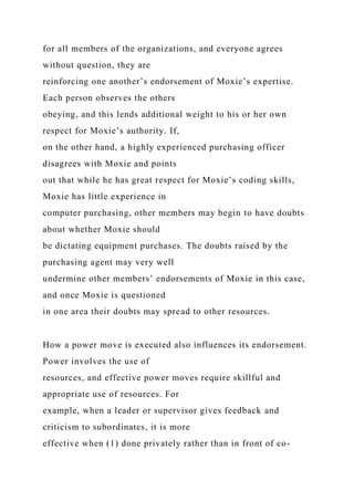 for all members of the organizations, and everyone agrees
without question, they are
reinforcing one another’s endorsement of Moxie’s expertise.
Each person observes the others
obeying, and this lends additional weight to his or her own
respect for Moxie’s authority. If,
on the other hand, a highly experienced purchasing officer
disagrees with Moxie and points
out that while he has great respect for Moxie’s coding skills,
Moxie has little experience in
computer purchasing, other members may begin to have doubts
about whether Moxie should
be dictating equipment purchases. The doubts raised by the
purchasing agent may very well
undermine other members’ endorsements of Moxie in this case,
and once Moxie is questioned
in one area their doubts may spread to other resources.
How a power move is executed also influences its endorsement.
Power involves the use of
resources, and effective power moves require skillful and
appropriate use of resources. For
example, when a leader or supervisor gives feedback and
criticism to subordinates, it is more
effective when (1) done privately rather than in front of co-
 