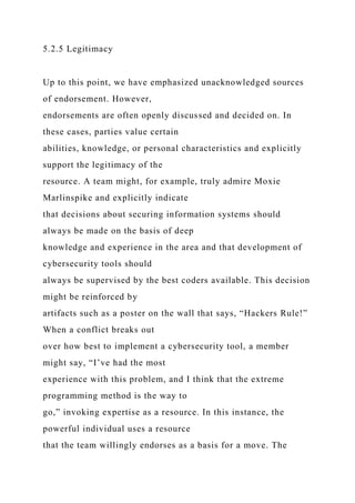 5.2.5 Legitimacy
Up to this point, we have emphasized unacknowledged sources
of endorsement. However,
endorsements are often openly discussed and decided on. In
these cases, parties value certain
abilities, knowledge, or personal characteristics and explicitly
support the legitimacy of the
resource. A team might, for example, truly admire Moxie
Marlinspike and explicitly indicate
that decisions about securing information systems should
always be made on the basis of deep
knowledge and experience in the area and that development of
cybersecurity tools should
always be supervised by the best coders available. This decision
might be reinforced by
artifacts such as a poster on the wall that says, “Hackers Rule!”
When a conflict breaks out
over how best to implement a cybersecurity tool, a member
might say, “I’ve had the most
experience with this problem, and I think that the extreme
programming method is the way to
go,” invoking expertise as a resource. In this instance, the
powerful individual uses a resource
that the team willingly endorses as a basis for a move. The
 