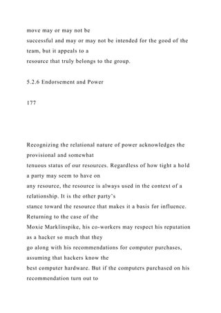 move may or may not be
successful and may or may not be intended for the good of the
team, but it appeals to a
resource that truly belongs to the group.
5.2.6 Endorsement and Power
177
Recognizing the relational nature of power acknowledges the
provisional and somewhat
tenuous status of our resources. Regardless of how tight a hold
a party may seem to have on
any resource, the resource is always used in the context of a
relationship. It is the other party’s
stance toward the resource that makes it a basis for influence.
Returning to the case of the
Moxie Marklinspike, his co-workers may respect his reputation
as a hacker so much that they
go along with his recommendations for computer purchases,
assuming that hackers know the
best computer hardware. But if the computers purchased on his
recommendation turn out to
 