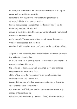 be duds, his expertise as an authority on hardware is likely to
erode and his ability to use this
resource to win arguments over computer purchases is
weakened. If the other party’s stance
toward the resource changes then the basis of power shifts,
redefining the possibilities for
moves in the interaction. Because power is inherently relational,
it is never entirely under
one’s control. The response to the use of power determines
whether the resource that has been
employed will remain a source of power as the conflict unfolds.
As parties use resources, their moves renew, maintain, or reduce
the weight a resource has
in the interaction. A clumsy move can weaken endorsement of a
resource and confidence in
the abilities of the user. A well-executed move can enhance
endorsement of a resource. The
skills of the user, the response of other members, and the
eventual course that the conflict
takes all determine whether a resource maintains or loses its
endorsement. Even the nature of
the resource itself is important because some resources (e.g.,
money or favors) can be
exhausted, and others (e.g., physical force) allow no turning
 