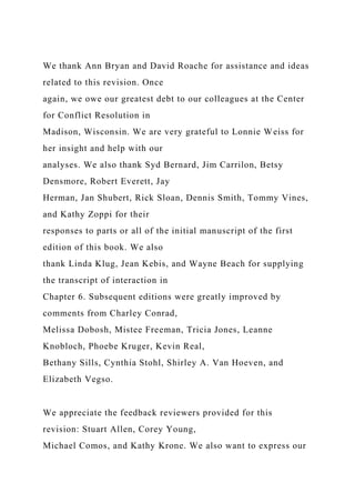 We thank Ann Bryan and David Roache for assistance and ideas
related to this revision. Once
again, we owe our greatest debt to our colleagues at the Center
for Conflict Resolution in
Madison, Wisconsin. We are very grateful to Lonnie Weiss for
her insight and help with our
analyses. We also thank Syd Bernard, Jim Carrilon, Betsy
Densmore, Robert Everett, Jay
Herman, Jan Shubert, Rick Sloan, Dennis Smith, Tommy Vines,
and Kathy Zoppi for their
responses to parts or all of the initial manuscript of the first
edition of this book. We also
thank Linda Klug, Jean Kebis, and Wayne Beach for supplying
the transcript of interaction in
Chapter 6. Subsequent editions were greatly improved by
comments from Charley Conrad,
Melissa Dobosh, Mistee Freeman, Tricia Jones, Leanne
Knobloch, Phoebe Kruger, Kevin Real,
Bethany Sills, Cynthia Stohl, Shirley A. Van Hoeven, and
Elizabeth Vegso.
We appreciate the feedback reviewers provided for this
revision: Stuart Allen, Corey Young,
Michael Comos, and Kathy Krone. We also want to express our
 