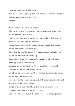 back once employed. The use of
resources is an extremely complex process, and we will return
to it throughout the rest of this
chapter.
5.3 Power and Conflict Interaction
The use of power imposes constraints on others. Most power
moves reduce other parties’
options by limiting the moves they can make, eliminating a
possible resolution to the conflict,
or restricting their ability to employ countervailing power.
These constraints influence the
direction the conflict takes; they make certain behaviors or
styles desirable or, alternatively,
impossible. They shape parties’ perceptions of each other,
kindling hope or desperation,
cooperation or competition. As the conflict evolves and
changes, so do the constraints under
which participants operate. Other parties’ responses to moves
set further constraints, the
responses to the countermoves set still further constraints, and
so on, until the conflict is no
longer wholly controlled by either party but is instead a
collective product. It is greater than—
and in a real sense out of the control of—any single person.
 