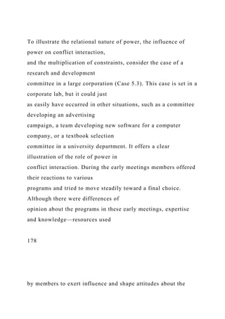 To illustrate the relational nature of power, the influence of
power on conflict interaction,
and the multiplication of constraints, consider the case of a
research and development
committee in a large corporation (Case 5.3). This case is set in a
corporate lab, but it could just
as easily have occurred in other situations, such as a committee
developing an advertising
campaign, a team developing new software for a computer
company, or a textbook selection
committee in a university department. It offers a clear
illustration of the role of power in
conflict interaction. During the early meetings members offered
their reactions to various
programs and tried to move steadily toward a final choice.
Although there were differences of
opinion about the programs in these early meetings, expertise
and knowledge—resources used
178
by members to exert influence and shape attitudes about the
 