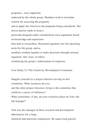programs—were implicitly
endorsed by the whole group. Members tried to articulate
criteria for assessing the programs
and to apply the criteria to the programs being considered. The
moves parties made to keep a
particular program under consideration were arguments based
on knowledge and experience
they had as researchers. Reasoned argument was the operating
norm for the group, and as
members worked together to make decisions through rational
argument, they were, in effect,
reinforcing the group’s endorsement of expertise.
Case Study 5.3 The Creativity Development Committee
Imagine yourself as a project director serving on this
committee. What resources do you,
and the other project directors, bring to the committee that
could be a source of influence?
What constraints, if any, do your resources place on Tom, the
lab manager?
Tom was the manager of three research and development
laboratories for a large
chemical and materials corporation. He supervised general
 